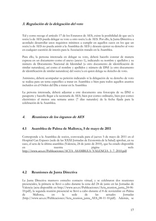 3. Regulación de la delegación del voto

Tal y como recoge el artículo 17 de los Estatutos de AES, existe la posibilidad de que un/a
socio/a de AES pueda delegar su voto a otro socio/a de AES. Por ello, la Junta Directiva a
acordado desarrollar unos requisitos mínimos a cumplir en aquellos casos en los que un
socio/a de AES no pueda asistir a la Asamblea de AES y deseara ejercer su derecho al voto
en cualquier cuestión de interés para la Asociación tratado en la Asamblea.

Para ello, la persona interesada en delegar su voto, deberá hacerlo constar de manera
expresa en un documento como el anexo (anexo 1), indicando su nombre y apellidos y su
número de Documento Nacional de Identidad (u otro documento de identificación de
similar naturaleza), así como el nombre y apellidos y número de DNI (u otro documento
de identificación de similar naturaleza) del socio/a en quien delega su derecho de voto.

Asimismo, deberá acompañar su petición indicando si la delegación de su derecho de voto
se realiza para un tema específico a tratar en Asamblea o bien para todos aquellos asuntos
incluidos en el Orden del Día a tratar en la Asamblea

La persona interesada, deberá adjuntar a este documento una fotocopia de su DNI o
pasaporte y hacerlo llegar a la secretaría de AES, bien por correo ordinario, bien por correo
electrónico al menos una semana antes (7 días naturales) de la fecha fijada para la
celebración de la Asamblea.



4.     Reuniones de los órganos de AES

4.1    Asamblea de Palma de Mallorca, 5 de mayo de 2011

Corresponde a la Asamblea de socios, convocada para el jueves 5 de mayo de 2011 en el
Hospital Can Espases (sede de las XXXI Jornadas de Economía de la Salud) aprobar, en su
caso, el acta de la última asamblea (Valencia, 24 de junio de 2010), que ha estado disponible
en                          nuestra                        página                       web:
http://www.aes.es/Publicaciones/ACTA_ASAMBLEA_VALENCIA_5_7_2010.pdf




4.2    Reuniones de Junta Directiva

La Junta Directiva mantuvo estrecho contacto virtual, y se celebraron dos reuniones
presenciales, la primera se llevó a cabo durante la cena del 24 de junio en las Jornadas de
Valencia (acta disponible en http://www.aes.es/Publicaciones/Acta_reunion_junta_24-06-
10.pdf), la segunda reunión presencial se llevó a cabo durante el 8 de noviembre en Palma
de       Mallorca,       en       la     sede       de      las      actuales      Jornadas
(http://www.aes.es/Publicaciones/Acta_reunion_junta_AES_08-11-10.pdf). Además, se


                                                                                          17
 