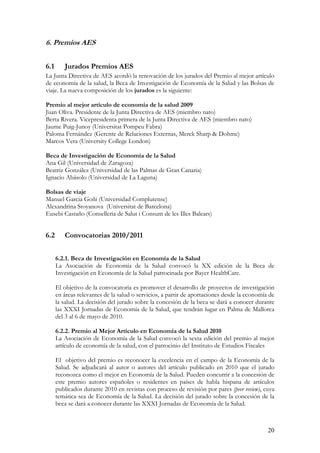 6. Premios AES

6.1      Jurados Premios AES
La Junta Directiva de AES acordó la renovación de los jurados del Premio al mejor artículo
de economía de la salud, la Beca de Investigación de Economía de la Salud y las Bolsas de
viaje. La nueva composición de los jurados es la siguiente:

Premio al mejor artículo de economía de la salud 2009
Juan Oliva. Presidente de la Junta Directiva de AES (miembro nato)
Berta Rivera. Vicepresidenta primera de la Junta Directiva de AES (miembro nato)
Jaume Puig-Junoy (Universitat Pompeu Fabra)
Paloma Fernández (Gerente de Relaciones Externas, Merck Sharp & Dohme)
Marcos Vera (University College London)

Beca de Investigación de Economía de la Salud
Ana Gil (Universidad de Zaragoza)
Beatriz González (Universidad de las Palmas de Gran Canaria)
Ignacio Abásolo (Universidad de La Laguna)

Bolsas de viaje
Manuel Garcia Goñi (Universidad Complutense)
Alexandrina Stoyanova (Universitat de Barcelona)
Eusebi Castaño (Conselleria de Salut i Consum de les Illes Balears)


6.2      Convocatorias 2010/2011


      6.2.1. Beca de Investigación en Economía de la Salud
      La Asociación de Economía de la Salud convocó la XX edición de la Beca de
      Investigación en Economía de la Salud patrocinada por Bayer HealthCare.

      El objetivo de la convocatoria es promover el desarrollo de proyectos de investigación
      en áreas relevantes de la salud o servicios, a partir de aportaciones desde la economía de
      la salud. La decisión del jurado sobre la concesión de la beca se dará a conocer durante
      las XXXI Jornadas de Economía de la Salud, que tendrán lugar en Palma de Mallorca
      del 3 al 6 de mayo de 2010.

      6.2.2. Premio al Mejor Artículo en Economía de la Salud 2010
      La Asociación de Economía de la Salud convocó la sexta edición del premio al mejor
      artículo de economía de la salud, con el patrocinio del Instituto de Estudios Fiscales

      El objetivo del premio es reconocer la excelencia en el campo de la Economía de la
      Salud. Se adjudicará al autor o autores del artículo publicado en 2010 que el jurado
      reconozca como el mejor en Economía de la Salud. Pueden concurrir a la concesión de
      este premio autores españoles o residentes en países de habla hispana de artículos
      publicados durante 2010 en revistas con proceso de revisión por pares (peer review), cuya
      temática sea de Economía de la Salud. La decisión del jurado sobre la concesión de la
      beca se dará a conocer durante las XXXI Jornadas de Economía de la Salud.



                                                                                             20
 