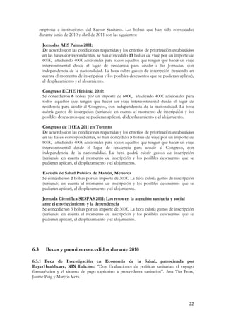empresas e instituciones del Sector Sanitario. Las bolsas que han sido convocadas
      durante junio de 2010 y abril de 2011 son las siguientes:

       Jornadas AES Palma 2011:
       De acuerdo con las condiciones requeridas y los criterios de priorización establecidos
       en las bases correspondientes, se han concedido 13 bolsas de viaje por un importe de
       600€, añadiendo 400€ adicionales para todos aquellos que tengan que hacer un viaje
       intercontinental desde el lugar de residencia para acudir a las Jornadas, con
       independencia de la nacionalidad. La beca cubre gastos de inscripción (teniendo en
       cuenta el momento de inscripción y los posibles descuentos que se pudieran aplicar),
       el desplazamiento y el alojamiento.

       Congreso ECHE Helsinki 2010:
       Se concedieron 6 bolsas por un importe de 600€, añadiendo 400€ adicionales para
       todos aquellos que tengan que hacer un viaje intercontinental desde el lugar de
       residencia para acudir al Congreso, con independencia de la nacionalidad. La beca
       cubría gastos de inscripción (teniendo en cuenta el momento de inscripción y los
       posibles descuentos que se pudieran aplicar), el desplazamiento y el alojamiento.

       Congreso de IHEA 2011 en Toronto
       De acuerdo con las condiciones requeridas y los criterios de priorización establecidos
       en las bases correspondientes, se han concedido 5 bolsas de viaje por un importe de
       600€, añadiendo 400€ adicionales para todos aquellos que tengan que hacer un viaje
       intercontinental desde el lugar de residencia para acudir al Congreso, con
       independencia de la nacionalidad. La beca podrá cubrir gastos de inscripción
       (teniendo en cuenta el momento de inscripción y los posibles descuentos que se
       pudieran aplicar), el desplazamiento y el alojamiento.

       Escuela de Salud Pública de Mahón, Menorca
       Se concedieron 2 bolsas por un importe de 300€. La beca cubría gastos de inscripción
       (teniendo en cuenta el momento de inscripción y los posibles descuentos que se
       pudieran aplicar), el desplazamiento y el alojamiento.

       Jornada Científica SESPAS 2011: Los retos en la atención sanitaria y social
       ante el envejecimiento y la dependencia
       Se concedieron 3 bolsas por un importe de 300€. La beca cubría gastos de inscripción
       (teniendo en cuenta el momento de inscripción y los posibles descuentos que se
       pudieran aplicar), el desplazamiento y el alojamiento.




6.3      Becas y premios concedidos durante 2010

6.3.1 Beca de Investigación en Economía de la Salud, patrocinada por
BayerHealthcare, XIX Edición: “Dos Evaluaciones de políticas sanitarias: el copago
farmacéutico y el sistema de pago capitativo a proveedores sanitarios”. Ana Tur Prats,
Jaume Puig y Marcos Vera.




                                                                                          22
 