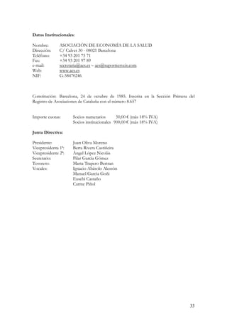 Datos Institucionales:

Nombre:        ASOCIACIÓN DE ECONOMÍA DE LA SALUD
Dirección:     C/ Calvet 30 - 08021 Barcelona
Teléfono:      +34 93 201 75 71
Fax:           +34 93 201 97 89
e-mail:        secretaria@aes.es – aes@suportserveis.com
Web:           www.aes.es
NIF:           G-58470246



Constitución: Barcelona, 24 de octubre de 1985. Inscrita en la Sección Primera del
Registro de Asociaciones de Cataluña con el número 8.657


Importe cuotas:      Socios numerarios       50,00 € (más 18% IVA)
                     Socios institucionales 900,00 € (más 18% IVA)

Junta Directiva:

Presidente:          Juan Oliva Moreno
Vicepresidenta 1ª:   Berta Rivera Castiñeira
Vicepresidente 2ª:   Ángel López Nicolás
Secretario:          Pilar García Gómez
Tesorero:            Marta Trapero Bertran
Vocales:             Ignacio Abásolo Alessón
                     Manuel García Goñi
                     Eusebi Castaño
                     Carme Piñol




                                                                               33
 
