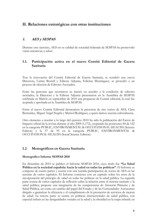 II. Relaciones estratégicas con otras instituciones


1.      AES y SESPAS

Durante este ejercicio, AES en su calidad de sociedad federada de SESPAS ha promovido
varias iniciativas; a saber:


1.1.    Participación activa en el nuevo Comité Editorial de Gaceta
        Sanitaria


Tras la renovación del Comité Editorial de Gaceta Sanitaria, se nombró una nueva
Directora, Carme Borrell y Editora Adjunta, Felicitas Domínguez, se procedió a un
proceso de elección de Editores Asociados.

Entre las personas que mostraron su interés en acceder a la condición de editores
asociados, la Directora y la Editora Adjunta presentaron en la Asamblea de SESPAS
celebrada en Mahón en septiembre de 2010 una propuesta de Comité editorial, la cual fue
aceptada y aprobada en la Asamblea de SESPAS.

Entre el nuevo Comité Editorial destacamos la presencia de tres socios de AES, Clara
Bermúdez, Miguel Ángel Negrín y Marisol Rodríguez, a quien damos nuestra enhorabuena.

Otro elemento a reseñar a lo largo del ejercicio 2010 ha sido la publicación del Factor de
Impacto oficial de la revista durante el año 2009 (1,172), ocupando las posiciones 84 de 122
en la categoría PUBLIC, ENVIRONMENTAL & OCCUPATIONAL HEALTH (Science
Edition) y la 57 de 95 en la categoría PUBLIC, ENVIRONMENTAL &
OCCUPATIONAL HEALTH (Social Science Edition).



1.2     Monográficos en Gaceta Sanitaria

Monográfico Informe SESPAS 2010

En diciembre de 2010 se publicó el Informe SESPAS 2010, cuyo título fue “La Salud
Pública en la sociedad española: hacia la salud en todas las políticas”. El Informe se
compone de cuatro partes y cuenta con una nutrida participación de socios de AES en las
autorías de varios capítulos. El Informe comienza con un capítulo sobre los retos de la
incorporación del principio de salud en todas las políticas en la salud pública. La segunda
parte consta de varios capítulos de reflexión sobre la relación entre el sistema sanitario y la
salud pública; propone una integración de las competencias de Atención Primaria y de
Salud Pública, así como un cambio del papel del Estado y de las Comunidades Autónomas
dirigido a garantizar la eficiencia y el cumplimiento de la prestación de servicios de mejora
de salud. La tercera parte se centra en políticas intersectoriales de salud pública, con
especial énfasis en las desigualdades sociales en la salud y la obesidad en la etapa infantil; en


                                                                                               8
 