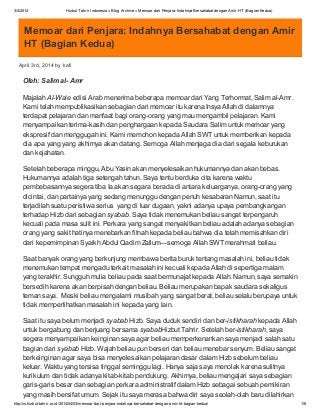 3/4/2014 Hizbut Tahrir Indonesia » Blog Archive » Memoar dari Penjara: Indahnya Bersahabat dengan Amir HT (Bagian Kedua)
http://m.hizbut-tahrir.or.id/2014/04/03/memoar-dari-penjara-indahnya-bersahabat-dengan-amir-ht-bagian-kedua/ 1/6
Memoar dari Penjara: Indahnya Bersahabat dengan Amir
HT (Bagian Kedua)
April 3rd, 2014 by kafi
Oleh: Salim al- Amr
Majalah Al-Waie edisi Arab menerima beberapa memoar dari Yang Terhormat, Salim al-Amr.
Kami telah mempublikasikan sebagian dari memoar itu karena Insya Allah di dalamnya
terdapat pelajaran dan manfaat bagi orang-orang yang mau mengambil pelajaran. Kami
menyampaikan terima-kasih dan penghargaan kepada Saudara Salim untuk memoar yang
ekspresif dan menggugah ini. Kami memohon kepada Allah SWT untuk memberikan kepada
dia apa yang yang akhirnya akan datang. Semoga Allah menjaga dia dari segala keburukan
dan kejahatan.
Setelah beberapa minggu, Abu Yasin akan menyelesaikan hukumannya dan akan bebas.
Hukumannya adalah tiga setengah tahun. Saya tentu berduka cita karena waktu
pembebasannya segera tiba Ia akan segara berada di antara keluarganya, orang-orang yang
dicintai, dan partainya yang sedang menunggu dengan penuh kesabaran Namun, saat itu
terjadilah suatu peristiwa serius yang di luar dugaan, yakni adanya upaya pembangkangan
terhadap Hizb dari sebagian syabab. Saya tidak menemukan beliau sangat terpengaruh
kecuali pada masa sulit ini. Perkara yang sangat menyakitkan beliau adalah adanya sebagian
orang yang sakit hatinya menebarkan fitnah kepada beliau bahwa dia telah memisahkan diri
dari kepemimpinan Syaikh Abdul Qadim Zallum—semoga Allah SWT merahmati beliau.
Saat banyak orang yang berkunjung membawa berita buruk tentang masalah ini, beliau tidak
menemukan tempat mengadu terkait masalah ini kecuali kepada Allah di sepertiga malam
yang terakhir. Sungguh mulia beliau pada saat bermunajat kepada Allah. Namun, saya semakin
bersedih karena akan berpisah dengan beliau. Beliau merupakan bapak saudara sekaligus
teman saya. Meski beliau mengalami musibah yang sangat berat, beliau selalu berupaya untuk
tidak memperlihatkan masalah ini kepada yang lain.
Saat itu saya belum menjadi syabab Hizb. Saya duduk sendiri dan ber-istikharah kepada Allah
untuk bergabung dan berjuang bersama syababHizbut Tahrir. Setelah ber-istikharah, saya
segera menyampaikan keinginan saya agar beliau memperkenankan saya menjadi salah satu
bagian dari syabab Hizb. Wajah beliau pun berseri dan beliau menebar senyum. Beliau sangat
berkeinginan agar saya bisa menyelesaikan pelajaran dasar dalam Hizb sebelum beliau
keluar. Waktu yang tersisa tinggal seminggu lagi. Hanya saja saya menolak karena sulitnya
kurikulum dan tidak adanya kitab-kitab pendukung. Akhirnya, beliau mengajari saya sebagian
garis-garis besar dan sebagian perkara administratif dalam Hizb sebagai sebuah pemikiran
yang masih bersifat umum. Sejak itu saya merasa bahwa diri saya seolah-olah baru dilahirkan
 
