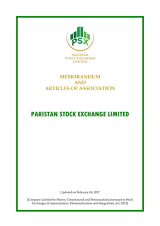 MEMORANDUM
AND
ARTICLES OF ASSOCIATION
PAKISTAN STOCK EXCHANGE LIMITED
Updated on February 06, 2017
[Company Limited by Shares, Corporatized and Demutualized pursuant to Stock
Exchanges (Corporatization, Demutualization and Integration) Act, 2012]
 