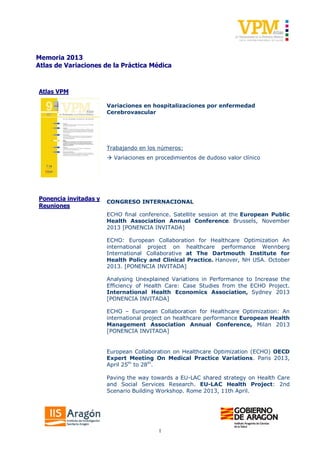 1
Memoria 2013
Atlas de Variaciones de la Práctica Médica
Atlas VPM
Variaciones en hospitalizaciones por enfermedad
Cerebrovascular
Trabajando en los números:
à Variaciones en procedimientos de dudoso valor clínico
Ponencia invitadas y
Reuniones
CONGRESO INTERNACIONAL
ECHO final conference. Satellite session at the European Public
Health Association Annual Conference. Brussels, November
2013 [PONENCIA INVITADA]
ECHO: European Collaboration for Healthcare Optimization An
international project on healthcare performance Wennberg
International Collaborative at The Dartmouth Institute for
Health Policy and Clinical Practice. Hanover, NH USA. October
2013. [PONENCIA INVITADA]
Analysing Unexplained Variations in Performance to Increase the
Efficiency of Health Care: Case Studies from the ECHO Project.
International Health Economics Association, Sydney 2013
[PONENCIA INVITADA]
ECHO – European Collaboration for Healthcare Optimization: An
international project on healthcare performance European Health
Management Association Annual Conference, Milan 2013
[PONENCIA INVITADA]
European Collaboration on Healthcare Optimization (ECHO) OECD
Expert Meeting On Medical Practice Variations. Paris 2013,
April 25th
to 28th
.
Paving the way towards a EU-LAC shared strategy on Health Care
and Social Services Research. EU-LAC Health Project: 2nd
Scenario Building Workshop. Rome 2013, 11th April.
 