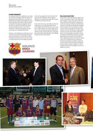 108
àrea social
Agrupació Barça Jugadors




la nova agrupació
La temporada 2010/2011 va significar un nou impuls       es tracta d’una adaptació de l’escut oficial del 75è     nou conveni amb el club
per al col·lectiu d’exjugadors del FC Barcelona, i és    aniversari del FC Barcelona, amb les sigles de           Sandro Rosell i Ramon Alfonseda van signar el nou
que l’Agrupació Barça Veterans es va convertir en        l’Agrupació i la presència d’una pilota amb cordons,     conveni de col·laboració entre el Club i l’Agrupació
l’Agrupació Barça Jugadors (ABJ). Mantenint intacte      en referència a la història del Club.                    Barça Jugadors. A partir del conveni, el Club conti-
l’esperit dels que la van fundar el 1959, de garantir                                                             nuarà contribuint al finançament de l’Agrupació a
una qualitat de vida digna als exjugadors que ho         A més, al mes de març es van celebrar les eleccions      través d’una aportació econòmica anual destinada
necessiten, els membres de l’entitat van acordar         a l’Agrupació, en les quals Ramon Alfonseda va           a garantir una qualitat de vida digna als exjugadors
una nova estratègia per obrir-se a tot l’entorn          sortir reelegit amb el 74,8% dels vots, i on es va im-   que ho necessitin, cobrir les activitats de caràcter
barcelonista, començant pels jugadors en actiu i         posar a l’altre candidat, Joan Josep Estella, per 199    social, els actes de representació i el suport admi-
acabant pels socis i simpatitzants del Club.             vots a 52. Al cap de poques setmanes, Alfonseda va       nistratiu. Una de les novetats que incorpora aquest
                                                         presentar la seva nova junta directiva, encapçalada      conveni és una aportació econòmica addicional i
Així doncs, a més d’organitzar activitats per als seus   pels vicepresidents Josep Moratalla, Ferran Olivella,    directa que fan els jugadors, entrenadors i tècnics
membres (942 a finals de temporada), l’Agrupació         Eusebio Sacristán i Tente Sánchez.                       dels equips de futbol professional del FC Barcelona.
promou el barcelonisme i els seus valors a través                                                                 Aquesta aportació consisteix en el 0,5% del seu
d’iniciatives de caràcter social. El nou nom va impli-                                                            salari a l’Agrupació pel que fa als contractes signats
car també l’adopció d’una nova imatge corporativa:                                                                a partir de l’1 de juliol del 2010. Cal destacar la
                                                                                                                  importància quantitativa i qualitativa d’aquest fet,
                                                                                                                  ja que no només es garanteix una part del finança-
                                                                                                                  ment de l’entitat, sinó que s’estableix una relació
                                                                                                                  d’implicació directa entre els jugadors en actiu i els
                                                                                                                  jugadors no en actiu.
 