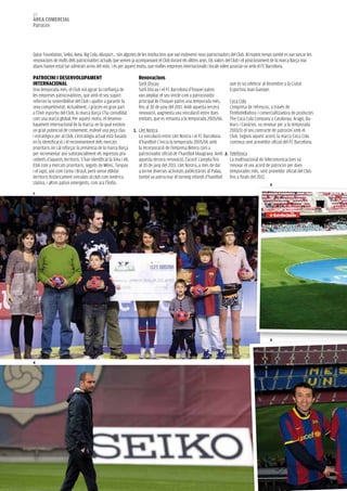 122
àrea COMerCIaL
Patrocini



Qatar Foundation, Seiko, Avea, Big Cola, Alusport… són algunes de les institucions que van esdevenir nous patrocinadors del Club. Al mateix temps també es van tancar les
renovacions de molts dels patrocinadors actuals que venien ja acompanyant el Club durant els últims anys. Els valors del Club i el posicionament de la marca Barça mai
abans havien estat tan admirats arreu del món, i és per aquest motiu, que moltes empreses internacionals i locals volen associar-se amb el FC Barcelona.

PaTrOCINI I DeSeNVOLUPaMeNT                                       renovacions
INTerNaCIONaL                                                     Sorli Discau                                         que es va celebrar al desembre a la Ciutat
Una temporada més, el Club vol agrair la confiança de             Sorli Discau i el FC Barcelona d’hoquei patins       Esportiva Joan Gamper.
les empreses patrocinadores, que amb el seu suport                van ampliar el seu vincle com a patrocinador
reforcen la sostenibilitat del Club i ajuden a garantir la        principal de l’hoquei patins una temporada més,      Coca Cola
seva competitivitat. Actualment, i gràcies en gran part           fins al 30 de juny del 2011. Amb aquesta tercera     L’empresa de refrescos, a través de
a l’èxit esportiu del Club, la marca Barça s’ha consolidat        renovació, augmenta una vinculació entre dues        l’embotelladora i comercialitzadora de productes
com una marca global. Per aquest motiu, el desenvo-               entitats, que es remunta a la temporada 2005/06.     The Coca Cola Company a Catalunya, Aragó, Ba-
lupament internacional de la marca, en la qual existeix                                                                lears i Canàries, va renovar per a la temporada
un gran potencial de creixement, esdevé una peça clau           1. Llet Nostra                                         2010/11 el seu contracte de patrocini amb el
i estratègica per al Club. L’estratègia actual està basada        La vinculació entre Llet Nostra i el FC Barcelona    Club. Segons aquest acord, la marca Coca Cola
en la identificació i el reconeixement dels mercats               d’handbol s’inicia la temporada 2005/06 amb          continua sent proveïdor oficial del FC Barcelona.
prioritaris on cal reforçar la presència de la marca Barça        la incorporació de l’empresa lletera com a
per incrementar així substancialment els ingressos pro-           patrocinador oficial de l’handbol blaugrana. Amb 2. Telefónica
cedents d’aquests territoris. S’han identificat la Xina i els     aquesta tercera renovació, l’acord s’amplia fins    La multinacional de telecomunicacions va
EUA com a mercats prioritaris, seguits de Mèxic, Turquia          al 30 de juny del 2011. Llet Nostra, a més de dur   renovar el seu acord de patrocini per dues
i el Japó, així com Corea i Brasil, però sense oblidar            a terme diverses activitats publicitàries al Palau, temporades més, sent proveïdor oficial del Club
territoris històricament vinculats al club com Amèrica            també va patrocinar el torneig infantil d’handbol fins a finals del 2012.
Llatina, i altres països emergents, com ara l’Índia.                                                                                           2

1




                                                                                                                                               5




4
 