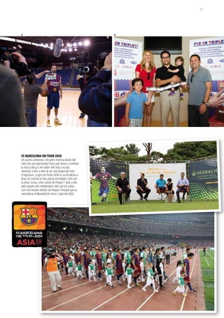 125




5                                                         6




FC BarCeLONa ON TOUr 2010
Els partits amistosos i les gires internacionals del
Club són una oportunitat única per donar a conèixer
la marca Barça i els valors del Club a escala
mundial, a més a més de ser una important font
d’ingressos. La gira de l’estiu 2010 es va focalitzar a
Àsia, en concret en dos països estratègics com són
la Xina i Corea, a les ciutats de Pequín i Seül, a dos
dels estadis més emblemàtics del sud-est asiàtic
com són l’estadi olímpic de Pequín i l’estadi que va
centralitzar el Mundial de Corea i Japó del 2002.
 