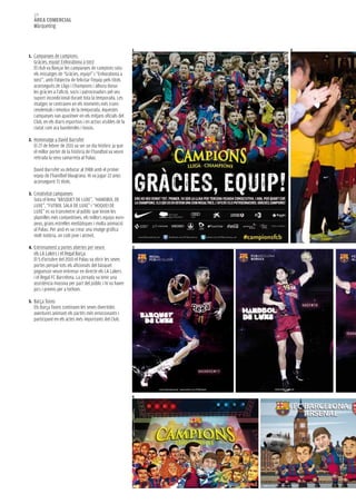 128
  àrea COMerCIaL
  Màrqueting


                                                             1   2
1. Campanyes de campions:
  Gràcies, equip! Enhorabona a tots!
  El club va llançar les campanyes de campions sota
  els missatges de “Gràcies, equip!” i “Enhorabona a
  tots!”, amb l’objectiu de felicitar l’equip pels títols
  aconseguits de Lliga i Champions i alhora donar
  les gràcies a l’afició, socis i patrocinadors pel seu
  suport incondicional durant tota la temporada. Les
  imatges se centraven en els moments més trans-
  cendentals i emotius de la temporada. Aquestes
  campanyes van aparèixer en els mitjans oficials del
  Club, en els diaris esportius i en actius visibles de la
  ciutat com ara banderoles i busos.

2. Homenatge a David Barrufet
  El 27 de febrer de 2011 va ser un dia històric ja que
  el millor porter de la història de l’handbol va veure
  retirada la seva samarreta al Palau.

  David Barrufet va debutar al 1988 amb el primer
  equip de l’handbol blaugrana. Hi va jugar 22 anys
  aconseguint 71 títols.

3. Creativitat campanyes
  Sota el lema “BÀSQUET DE LUXE”, “HANDBOL DE
  LUXE”, “FUTBOL SALA DE LUXE” i “HOQUEI DE
  LUXE” es va transmetre al públic que tenim les
  plantilles més competitives, els millors equips euro-
  peus, grans estrelles mediàtiques i molta animació
  al Palau. Per això es va crear una imatge gràfica
  molt notòria, un codi jove i atrevit.

4. Entrenament a portes obertes per veure                    3
  els LA Lakers i el Regal Barça
  El 5 d’octubre del 2010 el Palau va obrir les seves
  portes perquè tots els aficionats del bàsquet
  poguessin veure entrenar en directe els LA Lakers
  i el Regal FC Barcelona. La jornada va tenir una
  assistència massiva per part del públic i hi va haver
  jocs i premis per a tothom.

5. Barça Toons
  Els Barça Toons continuen les seves divertides
  aventures animant els partits més emocionants i
  participant en els actes més importants del Club.




                                                             5
 