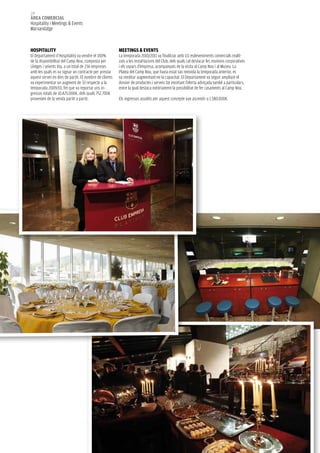 130
àrea COMerCIaL
Hospitality i Meetings & Events
Marxandatge



HOSPITaLITy                                             MeeTINGS & eVeNTS
El Departament d’Hospitality va vendre el 100%          La temporada 2010/2011 va finalitzar amb 111 esdeveniments comercials realit-
de la disponibilitat del Camp Nou, composta per         zats a les instal·lacions del Club, dels quals cal destacar les reunions corporatives
Llotges i seients Vip, a un total de 236 empreses       i els sopars d’empresa, acompanyats de la visita al Camp Nou i al Museu. La
amb les quals es va signar un contracte per prestar     Platea del Camp Nou, que havia estat tan reeixida la temporada anterior, es
aquest servei en dies de partit. El nombre de clients   va reeditar augmentant-ne la capacitat. El Departament va seguir ampliant el
va experimentar un augment de 33 respecte a la          dossier de productes i serveis tot encetant l’oferta adreçada també a particulars,
temporada 2009/10, fet que va reportar uns in-          entre la qual destaca notòriament la possibilitat de fer casaments al Camp Nou.
gressos totals de 10.425.000€, dels quals 752.700€
provenien de la venda partit a partit.                  Els ingressos assolits per aquest concepte van ascendir a 1.580.000€.
 