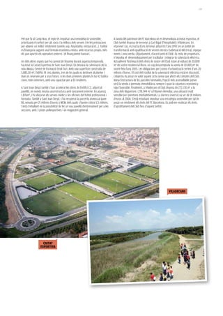 139




Pel que fa al Camp Nou, el repte és impulsar una remodelació sostenible,              A banda del patrimoni del FC Barcelona on es desenvolupa activitat esportiva, el
prioritzant el confort per als socis i la millora dels serveis i de les prestacions   Club també disposa de terrenys a Can Rigal (l’Hospitalet) i Viladecans. En
per obtenir un millor rendiment (seients vip, hospitality, restauració...). També     el primer cas, es tracta d’uns terrenys adquirits l’any 1997, en un àmbit de
es finançaria seguint una fórmula econòmica mixta: amb recursos propis, més           transformació amb qualificació de serveis tècnics (subestació elèctrica), equipa-
els que aportin els operadors externs i el finançament bancari.                       ments i zona verda. L’Ajuntament, d’acord amb el Club i la resta de propietaris,
                                                                                      n’impulsa el desenvolupament per traslladar i integrar la subestació elèctrica.
Un dels altres espais que ha canviat de fesomia durant aquesta temporada              Actualment l’estimació dels drets de sostre del Club estan al voltant de 20.000
ha estat la Ciutat Esportiva de Sant Joan Despí. En destaca la culminació de la       m² de sostre residencial lliure, un cop descomptada la venda de 10.000 m² de
nova Masia, Centre de Formació Oriol Tort. Amb una superfície construïda de           sostre feta l’any 2005. Les obligacions per costos d’urbanització serien d’uns 20
5.883,20 m², l’edifici té cinc plantes, tres de les quals es destinen al planter i    milions d’euros. El cost del trasllat de la subestació elèctrica està en discussió.
dues es reserven per a usos futurs. A les dues primeres plantes hi ha 42 habita-      L’objectiu és posar en valor aquest actiu sense que afecti els comptes del Club.
cions, totes exteriors, amb una capacitat per a 83 residents.                         Atesa l’estructura de les parceles heretades, l’opció més aconsellable potser
                                                                                      serà la venda o permuta immobiliària, sempre i quan la cojuntura econòmica
A Sant Joan Despí també s’han accelerat les obres de l’edifici C2, adjunt al          sigui favorable. Finalment, a Viladecans el Club disposa de 272.130 m² a la
pavelló, on només existia una estructura amb tancament exterior. En aquests           zona dels Reguerons i 278.544 m² a Filipines-Remolar, una ubicació molt
1.876m², s’hi ubicaran els serveis mèdics i les oficines del futbol professional i    sensible per qüestions mediambientals. La darrera inversió va ser de 18 milions
formatiu. També a Sant Joan Despí, s’ha recuperat la parcel·la annexa al pave-        d’euros al 2008. S’està estudiant impulsar una estratègia sostenible per tal de
lló, venuda per 21 milions d’euros a MCM, dels quals s’havien cobrat 1,5 milions.     posar en rendiment els drets del FC Barcelona. Es podrien reubicar els drets
S’està treballant en la possibilitat de fer un nou pavelló d’entrenament per a les    d’aprofitament del Club fora d’aquest àmbit.
seccions, amb 3 pistes poliesportives i un magatzem general.




                                                                                                                                          viladecans




                    ciutat
                  espoRtiva
 