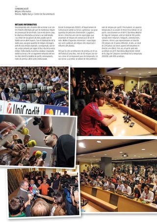 144
COMUNICACIÓ
Mitjans informatius
Revista, R@dio Barça i Centre de Documentació



MITJANS INFORMATIUS
Una temporada més, el nostre club va tornar a ser cen-      Durant la temporada 2010/11, el Departament de        nals de mitjana per partit. Precisament, en aquesta
tre d’interès informatiu per part de nombrosos mitjans      Comunicació també va tornar a gestionar una gran      temporada es va assolir el rècord d’acreditats en un
de comunicació de tot el món. Com en els darrers anys,      quantitat de peticions d’entrevistes a jugadors,      partit, concretament en el del FC Barcelona-Madrid
la cobertura informativa va tornar a ser molt àmplia        tècnics i directius així com de reportatges que       de Lliga de Campions, amb un total de 965 profes-
i va créixer de nou gràcies als èxits assolits tant en      provenien de mitjans de comunicació de tot el         sionals entre redactors, fotògrafs, comentaristes,
futbol com en altres esports. Com és habitual des de fa     món. Moltes d’aquestes entrevistes i reportatges      càmeres i tècnics que representaven un total de
molts anys, una gran quantitat de mitjans estrangers,       van sortir publicats als mitjans més importants i     190 mitjans de 33 països diferents. A més, un total
amb els seus enviats especials i corresponsals, van tor-    influents del planeta.                                de 224 països van veure aquest enfrontament en
nar a estar presents per seguir el dia a dia de la nostra                                                         directe o en diferit. Fins ara, el partit amb més
entitat. D’altra banda, la premsa catalana i espanyola      Pel que fa a les acreditacions de premsa, en el cas   acreditats era el FC Barcelona-Manchester United
també va tornar a fer un seguiment exhaustiu del nos-       del futbol al Camp Nou, més de 60 mitjans van tor-    de la Lliga de Campions (semifinal) de la temporada
tre club cobrint la totalitat de partits, entrenaments,     nar a tenir el corresponent passi de temporada i es   2007/08, amb 898 acreditats.
rodes de premsa i altres actes institucionals.              van tornar a acreditar al voltant de 500 professio-
 