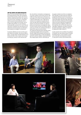 146
COMUNICACIÓ
Barça TV




ANy de CANVIS I de gRANS ReSUlTATS
Barça TV ha viscut de prop la majoria dels èxits         dia a dia del Club. I els divendres, el protagonisme       han ajudat a entendre, des de dins, la complexitat
de la temporada dels 16 títols. Hem acompanyat           s’ha centat a explicar els èxits de les seccions. Amb      del FC Barcelona. Una altra manera de conèixer els
l’equip de Pep Guardiola a Londres, hem viscut en        l’ADN s’ha reforçat l’aposta per la informació, que        protagonistes del Barça ha estat el nou programa
directe les celebracions dels títols i hem seguit els    cada migdia a les 14 hores té el Barça Notícies com        d’entrevistes Estació Camp Nou, per on han passat la
èxits de les seccions i del planter. La temporada        a referent indispensable. A més, El Marcador ha            majoria dels jugadors del primer equip i dels espor-
2010/11 ha estat marcada també pels canvis a             continuat com a programa de capçalera per als              tistes de les seccions professionals. Tant Assumptes
Barça TV. N’hi ha hagut de més formals, com ara          culers que volen saber tota la informació prèvia i         interns com Estació Camp Nou són programes de
la millora dels grafismes o el canvi d’emissió a         posterior de cada partit de futbol. I per saber de         producció pròpia que s’afegeixen a d’altres amb
format panoràmic, passant de 4/3 a 16/9. Però, per       primera mà el que pensen els protagonistes, Barça          més trajectòria, com són Porta 104, centrat en els
sobre de tot, cal destacar els canvis pel que fa a la    TV ha fet un esforç per oferir les principals rodes de     reportatges; l’Infopenyes, que repassa l’activitat de
programació, amb més espai per a la informació i         premsa que s’han fet a les instal·lacions del Club, la     les penyes barcelonistes, o Replay, un programa
nous programes de divulgació i entreteniment.            majoria de les quals han estat en directe.                 de zàping amb el millor de Barça TV.
                                                         Per conèixer les interioritats del FC Barcelona, aques-
El programa ADN Barça ha estat una de les princi-        ta temporada Assumptes interns ens ha permès               Un dels programes més consolidats de la graella és
pals novetats de la graella. Cada tarda, de dilluns a    descobrir detalls del funcionament del Club que fins       el Promeses, que cada setmana repassa l’actualitat
dijous, s’ha pogut seguir l’actualitat del Barça en un   ara passaven desapercebuts. A través del seguiment         del futbol formatiu. I és que el planter ha seguit
format més distès i sense crispació, amb un espai        que ha fet a directius, empleats i esportistes del Club,   sent un dels pilars de la programació de Barça
de tertúlia per comentar el més interessant del          hem conegut tasques, funcions i interioritats que          TV, amb partits en directe cada setmana des de
 
