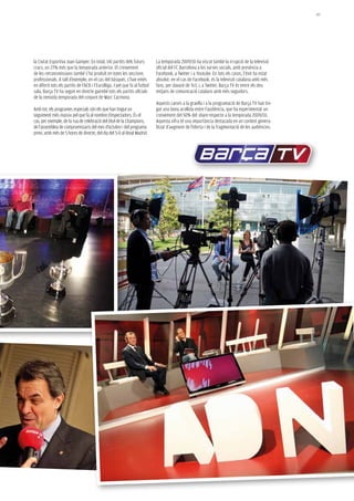 147




la Ciutat Esportiva Joan Gamper. En total, 141 partits dels futurs           La temporada 2009/10 ha viscut també la irrupció de la televisió
cracs, un 27% més que la temporada anterior. El creixement                   oficial del FC Barcelona a les xarxes socials, amb presència a
de les retransmissions també s’ha produït en totes les seccions              Facebook, a Twitter i a Youtube. En tots els casos, l’èxit ha estat
professionals. A tall d’exemple, en el cas del bàsquet, s’han emès           absolut: en el cas de Facebook, és la televisió catalana amb més
en diferit tots els partits de l’ACB i l’Eurolliga. I pel que fa al futbol   fans, per davant de Tv3, i, a Twitter, Barça TV és entre els deu
sala, Barça TV ha seguit en directe gairebé tots els partits oficials        mitjans de comunicació catalans amb més seguidors.
de la reeixida temporada del conjunt de Marc Carmona.
                                                                             Aquests canvis a la graella i a la programació de Barça TV han tin-
Amb tot, els programes especials són els que han tingut un                   gut una bona acollida entre l’audiència, que ha experimentat un
seguiment més massiu pel que fa al nombre d’espectadors. És el               creixement del 50% del share respecte a la temporada 2009/10.
cas, per exemple, de la rua de celebració del títol de la Champions,         Aquesta xifra té una importància destacada en un context genera-
de l’assemblea de compromissaris del mes d’octubre i del programa            litzat d’augment de l’oferta i de la fragmentació de les audiències.
previ, amb més de 5 hores de directe, del dia del 5-0 al Reial Madrid.
 