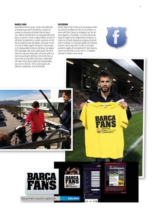 151




BARçA FANS                                               FACeBOOk
Quan parlem de les xarxes socials, més enllà dels        Durant aquest 2011 el Club ja ha aconseguit arribar
principals espais del FC Barcelona, cal tenir en         a la xifra de 18 milions de fans. En els primers sis
compte la comunitat oficial del Club, els Barça          mesos del 2011 el Barça va multiplicar per dos els
Fans. Més de 520.000 fans a la comunitat oficial del     seus seguidors a Facebook. La victòria del primer
Barça a internet. Gràcies a www.FCBfans.cat tots els     equip de futbol contra el Manchester United es va
aficionats barcelonistes es poden connectar al Club      traduir en 247.668 m’agrada a la pàgina oficial del
des de qualsevol punt del planeta. Participar en por-    Club a Facebook. El creixement global de Facebook
res, triar el millor jugador del partit o descarregar-   el darrer any ha estat del 171,43%. En el mateix
se el salvapantalles interactiu del Barça són alguns     període la pàgina de Facebook del FC Barcelona ha
dels avantatges dels quals poden gaudir des de la        crescut un 694,56%, és a dir, entre 3 i 4 vegades
Zona Fan. Aquesta temporada s’ha tancat amb una          més que la mateixa xarxa social.
enorme participació dels fans d’arreu del món, ja
que al més de mig milió de persones registrades,
cal sumar-hi les descàrregues del salvapantalles,
que van ser 286.128, i de les subscripcions als
diferents newsletters, més de 400.000.




         Barça Fans usuaris registrats                                520.000
 