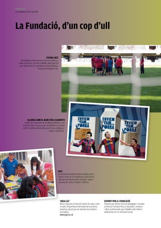 156
FUNDACIÓ
La Fundació, d’un cop d’ull




La Fundació, d’un cop d’ull

                                           FUtboL NEt
         Metodologia d’intervenció social que reeduca a
      través de l’esport i permet treballar amb grups de
       joves temes com la convivència, la discriminació,
                               l’equitat en el gènere, etc.




                 ALIANçA Amb EL bANC DELs ALImENts
             Impuls de campanyes de recollida d’aliments, com
           Enviem la fam a la porra, per sensibilitzar la societat
           sobre la pobresa alimentària que hi ha a Catalunya i
                                            ajudar a pal·liar-la.




                                                          XICs
                                                          Xarxa Internacional de Centres Solidaris per a
                                                          infants i joves en risc d’exclusió social d’arreu
                                                           del món que ofereix reforç educatiu, suport
                                                           psicosocial i accés a l’esport i al lleure.




                                                              ‘JUgA-LA!’                                            Esport pEr A L’EDUCACIÓ
                                                              Recurs educatiu en línia de foment de valors cívics   Projecte que ofereix recursos pedagògics vinculats
                                                              a través d’experiències derivades de la pràctica      al món de l’activitat física a educadors, monitors
                                                              esportiva, pensat per als alumnes de primària i       i altres professionals que treballen amb infants i
                                                              secundària.                                           adolescents en risc d’exclusió social.
                                                              www.juga-la.cat
 