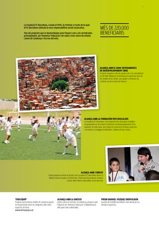 157




           La Fundació FC Barcelona, creada el 1994, és l’entitat a través de la qual
           el FC Barcelona vehicula la seva responsabilitat social corporativa.                               MéS DE 220.000
           Tots els projectes que es desenvolupen usen l’esport com a eix vertebrador,
           principalment, per fomentar l’educació i els valors cívics entre els infants
                                                                                                              BEnEFICIaRIS
           i joves de Catalunya i d’arreu del món.




                                                                                                              ALIANçA Amb EL bANC INtErAmErICà
                                                                                                              DE DEsENVoLUpAmENt (bID)
                                                                                                              Projecte impulsat a Rio de Janeiro per a la remodelació
                                                                                                              de 18 Vilas Olímpicas (instal·lacions esportives dins de
                                                                                                              les faveles de la ciutat), que ajuden a fomentar la
                                                                                                               inclusió social a través de l’esport.




                                                                                         ALIANçA Amb LA FUNDACIÓN pIEs DEsCALzos
                                                                                         La Fundació FC Barcelona i la Fundación Pies Descalzos treballen
                                                                                         conjuntament en el projecte Futbol per al Desenvolupament de la
                                                                                         Joventut i la Vida Sana, que inclou la construcció d’espais esportius
                                                                                         i recreatius a Cartagena (Colòmbia) i a Miami (Estats Units).




                                                                                    ALIANçA Amb L’UNICEF
                                          Entesa pionera al món de l’esport per la qual el FC Barcelona dóna 1,5
                                          milions d’euros anuals a l’Unicef per a l’execució de projectes comuns
                                                                 a favor dels infants vulnerables arreu del món.




‘FEm EqUIp’                                          ALIANçA Amb LA UNEsCo                                     prEmI mANUEL VázqUEz moNtALbáN
Projecte que fomenta models de conducta basats       Lluita contra el racisme i la violència a l’esport amb    Guardó als treballs periodístics més destacats en
en l’esportivitat entre els integrants dels clubs    l’objectiu de fomentar l’educació i l’alfabetització      temàtica esportiva.
esportius de base.                                   dels joves més vulnerables.
www.femequip.cat
 