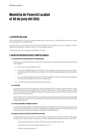 174
memòria eCONòmiCa




memòria de l’exercici acabat
el 30 de juny del 2011



1. aCTiViTaT DeL CLUB
El Futbol Club Barcelona és una associació privada de persones físiques, sense ànim de lucre, amb personalitat jurídica pròpia i capacitat
d’obrar, constituïda el 29 de novembre del 1899.

Els objectius del Club són, entre d’altres, fomentar el futbol principalment i l’esport en general, concórrer a les competicions i promoure
manifestacions físicoesportives adreçades als seus socis i, si s’escau, al públic en general.

El seu domicili social es troba a l’Avinguda Arístides Maillol, s/n, Barcelona.


2. BaSeS De PreSeNTaCiÓ DeLS COmPTeS aNUaLS
      2.1. marc Normatiu d’informació Financera aplicable al Club

          Aquests comptes anuals s’han formulat per la Junta Directiva d’acord amb el marc normatiu d’informació financera aplicable al Club,
          que és l’establert a:

              a) Codi de Comerç i la restant legislació mercantil.

              b) Pla General de Comptabilitat aprovat per RD 1514/2007 i les seves adaptacions sectorials, així com tot allò que no contravin-
                 gui el Nou Pla General de Comptabilitat i que s’estableix en el Pla General de Comptabilitat adaptat a les societats anònimes
                 esportives.

              c) Les normes d’obligat compliment aprovades per l’Institut de Comptabilitat i Auditoria de Comptes en el desenvolupament
                 del Pla General de Comptabilitat i les seves normes complementàries.

              d) La resta de la normativa comptable espanyola que resulti d’aplicació.

      2.2. imatge fidel

          Els comptes anuals adjunts han estat obtinguts dels registres comptables del Club i es presenten d’acord amb el marc normatiu
          d’informació financera que resulta d’aplicació al Club i, en particular, amb els principis i criteris comptables continguts en aquest
          marc, de manera que mostren la imatge fidel del patrimoni, de la situació financera, dels resultats del Club i dels fluxos d’efectiu
          produïts durant el corresponent exercici.

          Aquests comptes anuals, que han estat formulats per la Junta Directiva del Club, seran sotmesos a l’aprovació per part de l’Assemblea
          General, i s’estima que seran aprovats sense cap modificació. Els comptes anuals de l’exercici 2009/10 foren aprovats el 16 d’octubre
          del 2010 (vegeu la Nota 12.2).

      2.3. Principis comptables no obligatoris aplicats

          No s’han aplicat principis comptables no obligatoris. Addicionalment, la Junta Directiva del Club ha formulat aquests comptes anuals
          tot considerant la totalitat dels principis i normes comptables d’aplicació obligatòria que tenen un efecte significatiu en aquests
          comptes anuals. No hi ha cap principi comptable que, sent obligatori, hagi deixat d’aplicar-se.

      2.4. aspectes crítics de la valoració i estimació de la incertesa

          En l’elaboració dels comptes anuals adjunts s’han utilitzat estimacions realitzades per la Junta Directiva del Club per valorar alguns
          dels actius, passius, ingressos, despeses i compromisos que hi figuren registrats. Bàsicament aquestes estimacions es refereixen a:

              -   L’avaluació de possibles pèrdues per deteriorament de determinats actius (vegeu Notes 4.1 i 4.5)

              -   La vida útil dels actius materials i intangibles (vegeu Notes 4.1 i 4.2)

              -   El càlcul de provisions (vegeu Nota 4.9)
 