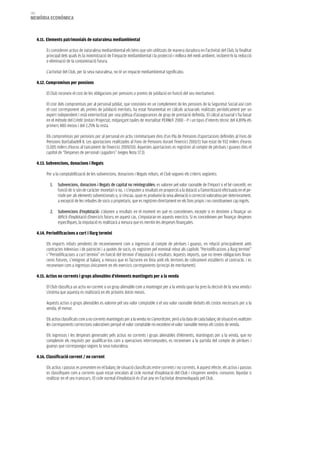 180
memòria eCONòmiCa



      4.11. elements patrimonials de naturalesa mediambiental

           Es consideren actius de naturalesa mediambiental els béns que són utilitzats de manera duradora en l’activitat del Club, la finalitat
           principal dels quals és la minimització de l’impacte mediambiental i la protecció i millora del medi ambient, incloent-hi la reducció
           o eliminació de la contaminació futura.

           L’activitat del Club, per la seva naturalesa, no té un impacte mediambiental significatiu.

      4.12. Compromisos per pensions

           El Club reconeix el cost de les obligacions per pensions o premis de jubilació en funció del seu meritament.

           El cost dels compromisos per al personal jubilat, que consisteix en un complement de les pensions de la Seguretat Social així com
           el cost corresponent als premis de jubilació meritats, ha estat fonamentat en càlculs actuarials realitzats periòdicament per un
           expert independent i està exterioritzat per una pòlissa d’assegurances de grup de prestació definida. El càlcul actuarial s’ha basat
           en el mètode del Crèdit Unitari Projectat, mitjançant taules de mortalitat PERM/F 2000 – P i un tipus d’interès tècnic del 4,89% els
           primers 480 mesos i del 2,25% la resta.

           Els compromisos per pensions per al personal en actiu s’emmarquen dins d’un Pla de Pensions d’aportacions definides al Fons de
           Pensions BanSabadell 8. Les aportacions realitzades al Fons de Pensions durant l’exercici 2010/11 han estat de 932 milers d’euros
           (1.005 milers d’euros al tancament de l’exercici 2009/10). Aquestes aportacions es registren al compte de pèrdues i guanys dins el
           capítol de “Despeses de personal i jugadors” (vegeu Nota 17.3).

      4.13. Subvencions, donacions i llegats

           Per a la comptabilització de les subvencions, donacions i llegats rebuts, el Club segueix els criteris següents:

              1.   Subvencions, donacions i llegats de capital no reintegrables: es valoren pel valor raonable de l’import o el bé concedit, en
                   funció de si són de caràcter monetari o no, i s’imputen a resultats en proporció a la dotació a l’amortització efectuada en el pe-
                   ríode per als elements subvencionats o, si s’escau, quan es produeixi la seva alienació o correcció valorativa per deteriorament,
                   a excepció de les rebudes de socis o propietaris, que es registren directament en els fons propis i no constitueixen cap ingrés.

              2. Subvencions d’explotació: s’abonen a resultats en el moment en què es concedeixen, excepte si es destinen a finançar un
                 dèficit d’explotació d’exercicis futurs; en aquest cas, s’imputaran en aquests exercicis. Si es concedeixen per finançar despeses
                 específiques, la imputació es realitzarà a mesura que es meritin les despeses finançades.

      4.14. Periodificacions a curt i llarg termini

           Els imports rebuts pendents de reconeixement com a ingressos al compte de pèrdues i guanys, en relació principalment amb
           contractes televisius i de patrocini i a quotes de socis, es registren pel nominal rebut als capítols “Periodificacions a llarg termini”
           i “Periodificacions a curt termini” en funció del termini d’imputació a resultats. Aquests imports, que no tenen obligacions finan-
           ceres futures, s’integren al balanç a mesura que es facturen en línia amb els terminis de cobrament establerts al contracte, i es
           reconeixen com a ingressos únicament en els exercicis corresponents (principi de meritament).

      4.15. actius no corrents i grups alienables d’elements mantinguts per a la venda

           El Club classifica un actiu no corrent o un grup alienable com a mantingut per a la venda quan ha pres la decisió de la seva venda i
           s’estima que aquesta es realitzarà en els pròxims dotze mesos.

           Aquests actius o grups alienables es valoren pel seu valor comptable o el seu valor raonable deduïts els costos necessaris per a la
           venda, el menor.

           Els actius classificats com a no corrents mantinguts per a la venda no s’amortitzen, però a la data de cada balanç de situació es realitzen
           les corresponents correccions valoratives perquè el valor comptable no excedeixi el valor raonable menys els costos de venda.

           Els ingressos i les despeses generades pels actius no corrents i grups alienables d’elements, mantinguts per a la venda, que no
           compleixin els requisits per qualificar-los com a operacions interrompudes, es reconeixen a la partida del compte de pèrdues i
           guanys que correspongui segons la seva naturalesa.

      4.16. Classificació corrent / no corrent

           Els actius i passius es presenten en el balanç de situació classificats entre corrents i no corrents. A aquest efecte, els actius i passius
           es classifiquen com a corrents quan estan vinculats al cicle normal d’explotació del Club i s’esperen vendre, consumir, liquidar o
           realitzar en el seu transcurs. El cicle normal d’explotació és d’un any en l’activitat desenvolupada pel Club.
 