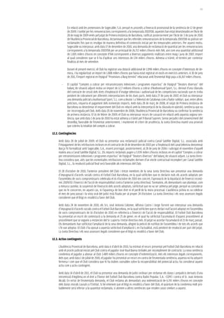 191




             En relació amb les pretensions de Sogecable, S.A. perquè es procedís a l’execució provisional de la sentència de 12 de gener
             de 2009, i també per les remuneracions corresponents a la temporada 2007/08, aquestes han estat desestimades en l’Acte de
             28 de maig de 2009 emès pel jutjat de Primera Instància de Barcelona, ratificat posteriorment per l’Acte de 3 de juny de 2010
             de l’Audiència Provincial de Barcelona, dictaminant que les referides remuneracions de la temporada 2007/08 no podran ser
             reclamades fins que es resolgui de manera definitiva el contenciós iniciat per les temporades anteriors. Per aquest motiu,
             Sogecable va interposar, amb data 17 de desembre de 2010, una demanda de reclamació de quantitat per les remuneracions
             corresponents a la temporada 2007/08 per un principal de 26.712 milers d’euros més IVA, així com una quantitat addicional
             de 1.005 milers d’euros en concepte d’IVA corresponent a diversos pagaments realitzats entre maig i juny de 2007, import
             al qual consideren que se li ha d’aplicar uns interessos de 134 milers d’euros. Admesa a tràmit, el termini per contestar
             finalitza al mes de setembre.

             Durant el present exercici, el Club ha registrat una dotació addicional de 1.098 milers d’euros en concepte d’interessos de de-
             mora, i ha regularitzat un import de 1.888 milers d’euros que havia estat registrat en excés en exercicis anteriors. A 30 de juny
             de 2011, l’import registrat en l’epígraf “Provisions a llarg termini” relacionat amb l’esmentat litigi puja a 18.267 milers d’euros.

        -    El capítol “Comptes a cobrar per retransmissions televisives i programes esportius” de l’epígraf “Deutors diversos” del
             balanç de situació adjunt inclou un import de 12,7 milions d’euros a cobrar d‘Audiovisual Sport, S.L. derivat d’una clàusula
             del contracte de cessió dels drets d’explotació d’imatge televisiva i audiovisual de les competicions nacionals que es troba
             pendent de cobrament per diferents interpretacions de les dues parts. Amb data 27 de juny de 2007, el Club va interposar
             una demanda judicial a Audiovisual Sport, S.L. com a deutor i a Televisió de Catalunya com a fiador solidari, que, entre altres
             peticions, requeria el pagament dels esmentats imports. Amb data 28 de març de 2008, el Jutjat de Primera Instància de
             Barcelona va desestimar el requeriment del Club en relació amb la interpretació de la clàusula en qüestió, sentència que va
             ser recorreguda pel Club. Amb data 20 de novembre de 2008, l’Audiència Provincial de Barcelona va confirmar la sentència
             de primera instància. El 16 de febrer de 2009, el Club va interposar recurs de cassació en relació amb aquesta segona sen-
             tència, que amb data 1 de juny de 2010 ha estat admesa a tràmit pel Tribunal Suprem. Sense perjudici del convenciment del
             desenllaç favorable de l’esmentat anteriorment, i mantenint el criteri de prudència, la Junta Directiva manté una provisió
             que cobreix la totalitat del compte a cobrar.

12.2. Contingències

     Amb data 28 de juliol de 2009, el Club va presentar una reclamació judicial contra Canal Satélite Digital, S.L. associada amb
     l’impagament de les retribucions incloses en el contracte de 18 de desembre de 2003 per a l’explotació del canal televisiu denominat
     Barça TV formalitzat amb Sogecable, S.A., essent prorrogat, posteriorment, al 28 de juny de 2006 i subrogat el novembre d’aquell
     mateix any a Canal Satélite Digital, S.L. Els imports reclamats pugen a 5.939 milers d’euros inclosos en el capítol “Comptes a cobrar
     per retransmissions televisives i programes esportius” de l’epígraf “Deutors diversos” del balanç de situació adjunt. La Junta Direc-
     tiva considera que, atès que les esmentades retribucions reclamades deriven d’un vincle contractual incomplert per Canal Satélite
     Digital, S.L., la resolució judicial final serà favorable als interessos del Club.

     El 28 d’octubre de 2010, l’anterior president del Club i tretze membres de la seva Junta Directiva van presentar una demanda
     d’impugnació d’acords socials contra el Futbol Club Barcelona, en la qual sol·liciten que es declarin nuls els acords adoptats per
     l’assemblea de socis compromissaris celebrada el 16 d’octubre de 2010 (en concret, l’aprovació de la liquidació de l’exercici econò-
     mic 2009/10 i l’exercici de l’acció de responsabilitat contra l’anterior junta directiva). Tanmateix, els demandants van plantejar, com
     a mesura cautelar, la suspensió de l’execució dels acords adoptats, sol·licitud que no va ser admesa pel jutge, perquè va considerar
     que no hi concorren, en aquest cas, ni l’aparença de bon dret ni el perill de la mora processal. L’audiència prèvia es va celebrar
     el mes de juny passat i la vista oral del judici està fixada per al proper 24 d’octubre. La Junta Directiva i els seus assessors legals
     consideren que el litigi es resoldrà a favor del Club.

     Amb data 24 de novembre de 2010, els Srs. José Antonio Colomer, Alfonso Castro i Jorge Torrent van interposar una demanda
     d’impugnació d’acords socials contra el Futbol Club Barcelona, en la qual sol·liciten que es declari nul l’acord adoptat en l’assemblea
     de socis compromissaris de 16 d’octubre de 2010 en referència a l’exercici de l’acció de responsabilitat. El Futbol Club Barcelona
     ha presentat un escrit de contestació a la demanda el 25 de gener, en el qual ha sol·licitat l’acumulació d’aquest procediment al
     procediment que se segueix a instàncies del Sr. Laporta i tretze directius més. El jutjat va acordar l’acumulació el 21 de març passat.
     Els demandants han sol·licitat l’ampliació de la seva demanda, afegint la petició de nul·litat de l’assemblea i de tots els acords que
     s’hi van adoptar. El Club s’ha oposat a aquesta sol·licitud d’ampliació i, en l’actualitat, està pendent de resolució per part del jutjat.
     La Junta Directiva i els seus assessors legals consideren que el litigi es resoldrà a favor del Club.

12.3. actius contingents

     L’Audiència Provincial de Barcelona, amb data 6 d’abril de 2010, ha estimat el recurs presentat pel Futbol Club Barcelona en relació
     amb el procés judicial iniciat pel Club contra el jugador José Raul Baena Urdiales per incompliment de contracte. La nova sentència
     condemna el jugador a abonar al Club 3.489 milers d’euros en concepte d’indemnització, més els interessos legals corresponents.
     Atès que, amb data 1 de juliol de 2010, el jugador ha presentat un recurs en contra de l’esmentada sentència, aquesta no ha adquirit
     fermesa i com que el Club considera que hi ha dubtes raonables sobre la recuperabilitat del potencial actiu, ha considerat aquest
     actiu com a actiu contingent.

     Amb data 14 d’abril de 2011, el Club va presentar una demanda de judici ordinari per reclamar els danys i prejudicis derivats d’una
     intromissió il·legítima en el dret a l’honor del Futbol Club Barcelona contra Radio Popular, S.A. –COPE i contra el Sr. Juan Antonio
     Alcalá. En virtut de l’esmentada demanda, el Club reclama als demandats una indemnització de 6.191 milers d’euros en concepte
     dels danys morals causats a l’Entitat. Si bé entenem que el litigi es resoldrà a favor del Club, el quàntum de la condemna molt pro-
     bablement serà inferior a la quantitat reclamada, si atenem a altres sentències que resolen casos similars a aquest.
 