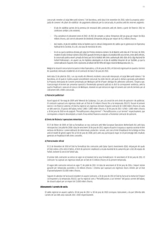 201




       concursals remeten al Jutjat Mercantil número 7 de Barcelona, amb data 8 de novembre de 2010, sobre la proposta antici-
       pada de conveni i els plans de viabilitat i de pagaments elaborats per la concursada, és positiva amb les reserves següents:

           -    El pla de viabilitat parteix de la premissa de renovació dels contractes amb els clients a partir de l’exercici 2012 en
                condicions similars a les existents.

           -    S’ha considerat el cobrament entre el 2010 i el 2013 de comptes a cobrar d’empreses del seu grup per import de 80,6
                milions d’euros, així com el cobrament de dividends d’empreses del grup per import de 91,3 milions d’euros.

           -    Així mateix, el pla de viabilitat inclou la hipòtesi que es cobrarà íntegrament els saldos que es generaran en l’operativa
                habitual de la Societat, és a dir, una taxa de morositat de zero.

           -    En el cas que la sentència dictada pel Jutjat de Primera Instància número 36 de Madrid, amb data de 17 de març de 2010,
                resolent el Judici Ordinari número 1052/2007, guanyés fermesa en alguns o la totalitat dels seus termes, entre altres efectes,
                la concursada podria veure’s privada de bona part de la totalitat dels drets audiovisuals dels clubs de la Lliga Nacional de
                Futbol Professional, i, en aquest cas, les hipòtesis plantejades en el pla de viabilitat deixarien de ser factibles, ja que la
                comercialització d’aquests drets representa al voltant del 80-90% del negoci total de Mediaproducción, S.L.

       Malgrat la situació concursal en la qual es troba l’operadora, a 30 de juny de 2011, el Club està ingressant en quantia i termini
       les quantitats mensuals establertes en el contracte de data 9 de juny de 2010.

       Amb data 15 de juliol de 2011, i un cop resolts els diferents incidents concursals interposats, el Jutjat Mercantil número 7 de
       Barcelona, en el qual es tramita aquest procediment concursal, ha emès Decret, pel qual es declara aprovada judicialment
       la Proposta Anticipada de Conveni presentada per Mediapro pel fet d’haver obtingut les adhesions suficients. S’espera que,
       transcorregut el termini per presentar oposició a l’esmentada aprovació judicial, es dicti la corresponent sentència, amb la
       qual es finalitzarà i aixecarà el concurs de Mediapro, moment en què entrarà en vigor el conveni així com els terminis per al
       cobrament dels crèdits concursals.

    c) Patrocini publicitari

       Acord signat el 7 de maig de 2009 amb Televisió de Catalunya, S.A. per a la cessió de certs drets de patrocini i de publicitat.
       El contracte suposarà uns ingressos totals per al Club de 15 milions d’euros fins a la temporada 2012/13. Durant el present
       exercici i en l’exercici anterior, el Club ha registrat uns ingressos derivats d’aquest contracte de 3.000 milers d’euros en cada
       un dels exercicis. El passiu del balanç inclou 3.480 i 3.480 milers d’euros a 30 de juny de 2011 i 6.960 i 3.480 milers d’euros
       a 30 de juny de 2010 en els epígrafs “Periodificacions a llarg termini” i “Periodificacions a curt termini” respectivament, que
       corresponen a imports descomptats a través d’una entitat financera associats a l’esmentat contracte de patrocini.

    d) Drets de llicència i operacions minoristes

       El 27 de febrer de 2009, el Club va formalitzar un nou contracte amb Nike European Operations Netherlands B.V. amb data
       retrospectiva 1 de juliol de 2008 i data de venciment 30 de juny de 2013, segons el qual es traspassa a aquesta societat el dret
       exclusiu de llicència i comercialització de determinats productes i serveis, així com el dret d’explotació de la Botiga en línia
       amb el model de gestió vigent fins al 30 de juny de 2008, però amb una participació major en el percentatge dels resultats
       generats en l’explotació dels drets concedits.

    e) Patrocinador oficial

       El 13 de desembre de 2010 el Club ha formalitzat dos contractes amb Qatar Sports Investments (QSI), mitjançant els quals
       el Club cedeix a QSI, entre d’altres, el dret de patrocini i explotació a escala mundial de la samarreta per a tots els equips de
       futbol, excloent la secció de futbol sala.

       El primer dels contractes va entrar en vigor en el moment de la seva formalització i té venciment el 30 de juny de 2011. El
       contracte ha suposat uns ingressos totals per al Club de 15 milions d’euros en la present temporada.

       El segon dels contractes entrarà en vigor l’1 de juliol de 2011 i té data de venciment el 30 de juny de 2016. L’import mínim
       garantit per temporada ascendeix a 26 milions d’euros i s’estima que suposarà uns ingressos futurs mínims per al Club
       d’aproximadament 151.000 milers d’euros.

       Seguint el calendari de facturació establert en aquest contracte, a 30 de juny de 2011 el Club ha facturat la meitat de l’import
       corresponent a la temporada 2011/12, que ha registrat com a “Periodificacions a curt termini” del passiu corrent del balanç
       de situació adjunt per un import de 13.000 milers d’euros.

abonaments i carnets de socis:

    El saldo registrat en aquest capítol a 30 de juny de 2011 i a 30 de juny de 2010 correspon, bàsicament, a la part diferida dels
    carnets de soci dels anys naturals 2011 i 2010 respectivament.
 