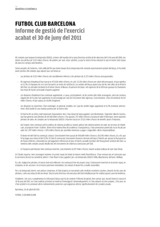 212
memòria eCONòmiCa




fuTbOL CLub barCeLONa
informe de gestió de l’exercici
acabat el 30 de juny del 2011

Els comptes que tanquen la temporada 2010/11, primers del mandat de la Junta Directiva sortida de les eleccions del 13 de juny del 2010, ens
donen una pèrdua de 9.322 milers d’euros. No podem, per tant, estar satisfets, ja que la nostra ferma voluntat és que el nostre club tanqui
els exercicis sempre amb beneficis.

Sense perjudici de l’anterior, i més enllà del fet que estem davant de la temporada més reeixida esportivament parlant del Barça, hi ha molts
punts positius del comptes aquí adjunts que cal remarcar:

      -   Les pèrdues de 9.322 milers d’euros són sensiblement inferiors a les pèrdues de 21.373 milers d’euros pressupostades.

      -   Els ingressos d’explotació han tancat en 473.436 milers d’euros, és a dir, 53.201 milers d’euros per sobre del pressupost, el que significa
          un 12,7%. En èpoques de crisi com l’actual és un motiu de satisfacció. Les vendes del Barça aquest any són les més altes de la història
          del Club. Les entrades (incloent-hi el Seient Lliure), el Museu, el patrocini de Qatar i els ingressos de la UEFA per guanyar la Champions
          han estat els factors principals d’aquest augment.

      -   Les despeses d’explotació han continuat augmentant, a causa, principalment, de les primes pels títols aconseguits, però per primera
          vegada des de fa anys han augmentat en percentatge per sota de l’increment dels ingressos. Concretament, s’han incrementat 44.512
          milers d’euros, el que suposa un 10,4% d’augment.

      -   Les despeses no esportives s’han mantingut, en general, estables, tot i que les vendes hagin augmentat el 12,7% esmentat anterior-
          ment. Això també és una novetat positiva per al nostre club.

      -   El Club ha fet un esforç molt important d’ajustament. Així, s’han donat de baixa jugadors com Ibrahimovic, Txigrinski i Martín Cáceres,
          que han generat unes pèrdues de 44.168 milers d’euros i s’ha ajustat 1.757 milers d’euros a la baixa el valor d’Henrique. Sense aquestes
          pèrdues de valor, els comptes per la temporada 2010/11 s’haurien tancat en 33.521 milers d’euros de benefici abans d’impostos.

      -   Així mateix, hem continuat amb la política de màxima prudència, havent aplicat més deterioraments de valor als terrenys de Vilade-
          cans, al projecte Foster i d’altres. Dintre de la mateixa línia de prudència i transparència, s’han provisionat potencials riscos fiscals per
          valor de 2.297 milers d’euros i 1.593 milers d’euros per possibles interessos a pagar a Sogecable i altres responsabilitats.

      -   El deute net del Club ha començat a baixar. Concretament hem passat de 430.689 milers d’euros a 363.783 milers d’euros, és a dir, que
          hi ha hagut una reducció del 15,5%. El Club té contractats instruments financers derivats del tipus d’interès per ajustar la fluctuació en
          els fluxos d’efectiu a desemborsar pel pagament referenciat al tipus d’interès variable (euríbor) del finançament sindicat del Club. La
          memòria dels comptes anuals detalla tots els instruments de cobertura contractats pel Club.

      -   En l’aspecte patrimonial, hem continuat invertint, concretament 16.597 milers d’euros, havent acabat la Masia de Sant Joan Despí.

En l’àmbit esportiu, hem aconseguit mantenir el primer equip de futbol al màxim nivell d’excel·lència. S’han renovat tots el contractes que
la secretaria tècnica ha considerat adient i s’han fitxat 4 nous jugadors per a la temporada 2010/11 (Villa, Mascherano, Adriano i Afellay).

És a dir, malgrat les pèrdues, el nostre club està millorant i ho continuarà fent els propers anys. Continuarem invertint en el primer equip, en
el planter, en les seccions i en el nostre patrimoni immobiliari, tot reduint el deute fins a nivells sostenibles.

Per a la temporada vinent, com podran comprovar, el Club projecta un tancament amb resultats econòmics positius, després de dos anys de
pèrdues, i amb una reducció del seu deute. Tota la Junta Directiva i els executius del Club treballaran per fer realitat aquest canvi de tendència.

Finalment, i de cara a complimentar la informació bàsica que ha de contenir l’informe de gestió, fem constar que, durant l’exercici tancat el
30 de juny del 2011, no s’han realitzat activitats en matèria d’investigació i desenvolupament, ni s’han adquirit accions pròpies, i, fins avui, no
s’han produït ni es preveuen altres esdeveniments posteriors que poguessin afectar significativament els comptes anuals.

Barcelona, 26 de juliol del 2011

FUTBOL CLUB BARCELONA
 