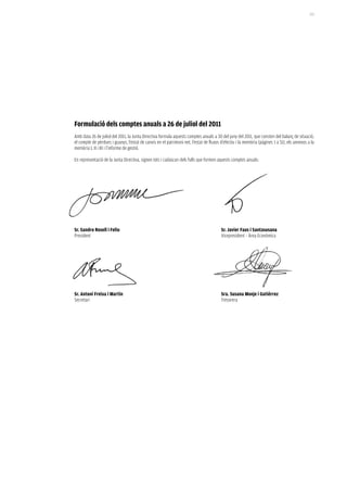 213




formulació dels comptes anuals a 26 de juliol del 2011
Amb data 26 de juliol del 2011, la Junta Directiva formula aquests comptes anuals a 30 del juny del 2011, que consten del balanç de situació,
el compte de pèrdues i guanys, l’estat de canvis en el patrimoni net, l’estat de fluxos d’efectiu i la memòria (pàgines 1 a 51), els annexos a la
memòria I, II i III i l’informe de gestió.

En representació de la Junta Directiva, signen tots i cadascun dels fulls que formen aquests comptes anuals:




Sr. Sandro rosell i feliu                                                               Sr. Javier faus i Santasusana
President                                                                               Vicepresident – Àrea Econòmica




Sr. antoni freixa i martín                                                              Sra. Susana monje i gutiérrez
Secretari                                                                               Tresorera
 