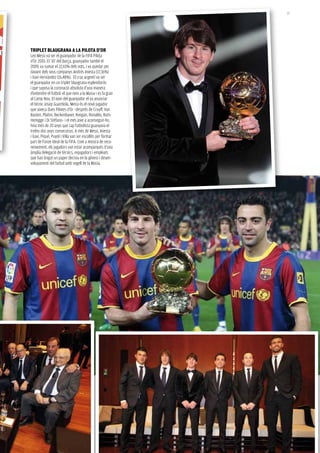 25




tripLet BLauGraNa a La piLota D’or
Leo Messi va ser el guanyador de la fifa Pilota
d’Or 2010. El ‘10’ del Barça, guanyador també el
2009, va sumar el 22,65% dels vots, i va quedar per
davant dels seus companys andrés iniesta (17,36%)
i Xavi Hernández (16,48%). El crac argentí va ser
el guanyador en un triplet blaugrana esplendorós
i que suposa la coronació absoluta d’una manera
d’entendre el futbol: el que neix a la Masia i es fa gran
al Camp nou. El nom del guanyador el va anunciar
el tècnic Josep Guardiola. Messi és el novè jugador
que aixeca dues Pilotes d’Or –després de Cruyff, Van
Basten, Platini, Beckenbauer, Keegan, Ronaldo, Rum-
menigge i Di stéfano– i el més jove a aconseguir-ho.
feia més de 20 anys que cap futbolista guanyava el
trofeu dos anys consecutius. a més de Messi, iniesta
i Xavi, Piqué, Puyol i Villa van ser escollits per formar
part de l’onze ideal de la fifa. Com a mostra de reco-
neixement, els jugadors van estar acompanyats d’una
àmplia delegació de tècnics, exjugadors i empleats
que han tingut un paper decisiu en la gènesi i desen-
volupament del futbol amb segell de la Masia.
 