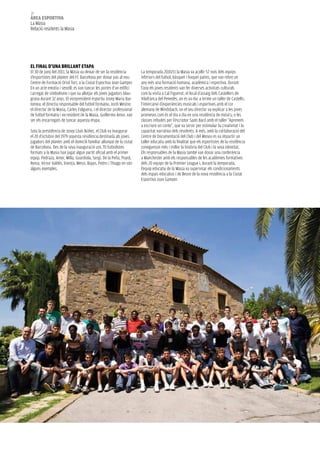 38
àrea esportiva
La Masia
Relació residents la Masia




el Final d’una Brillant etapa
El 30 de juny del 2011, la Masia va deixar de ser la residència        La temporada 2010/11 la Masia va acollir 57 nois dels equips
d’esportistes del planter del FC Barcelona per donar pas al nou        inferiors del futbol, bàsquet i hoquei patins, que van rebre un
Centre de Formació Oriol Tort, a la Ciutat Esportiva Joan Gamper.      any més una formació humana, acadèmica i esportiva. Durant
En un acte emotiu i senzill, es van tancar les portes d’un edifici     l’any els joves residents van fer diverses activitats culturals
carregat de simbolisme i que va allotjar els joves jugadors blau-      com la visita a Cal Figuerot, el local d’assaig dels Castellers de
grana durant 32 anys. El vicepresident esportiu Josep Maria Bar-       Vilafranca del Penedès, on es va dur a terme un taller de Castells;
tomeu; el directiu responsable del futbol formatiu, Jordi Mestre;      l’intercanvi d’experiències musicals i esportives amb el cor
el director de la Masia, Carles Folguera, i el director professional   alemany de Windsbach, on el seu director va explicar a les joves
de futbol formatiu i ex-resident de la Masia, Guillermo Amor, van      promeses com és el dia a dia en una residència de músics; o les
ser els encarregats de tancar aquesta etapa.                           classes rebudes per l’escriptor Santi Baró amb el taller “Aprenem
                                                                       a escriure un conte”, que va servir per estimular la creativitat i la
Sota la presidència de Josep Lluís Núñez, el Club va inaugurar         capacitat narrativa dels residents. A més, amb la col·laboració del
el 20 d’octubre del 1979 aquesta residència destinada als joves        Centre de Documentació del Club i del Museu es va impartir un
jugadors del planter amb el domicili familiar allunyat de la ciutat    taller educatiu amb la finalitat que els esportistes de la residència
de Barcelona. Des de la seva inauguració uns 70 futbolistes            coneguessin més i millor la història del Club i la seva identitat.
formats a la Masia han jugat algun partit oficial amb el primer        Els responsables de la Masia també van donar una conferència
equip. Pedraza, Amor, Milla, Guardiola, Sergi, De la Peña, Puyol,      a Manchester amb els responsables de les acadèmies formatives
Reina, Víctor Valdés, Iniesta, Messi, Bojan, Pedro i Thiago en són     dels 20 equips de la Premier League i, durant la temporada,
alguns exemples.                                                       l’equip educatiu de la Masia va supervisar els condicionaments
                                                                       dels espais educatius i de lleure de la nova residència a la Ciutat
                                                                       Esportiva Joan Gamper.
 