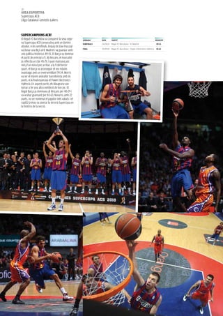 48
àrea esportiva
supercopa aCb
Lliga Catalana i amistós Lakers



superCampioNs aCB!
el Regal FC barcelona va conquerir la seva sego-      JorNaDa      Data      partit                                           resuLtat
na supercopa aCb consecutiva amb un domini            semiFiNaLs   24.09.10 Regal FC Barcelona - R. Madrid                     89-55
absolut. a les semifinals, l’equip de Xavi Pascual
                                                      FiNaL        25.09.10 Regal FC Barcelona - Power Electronics València    83-63
va donar una lliçó al R. Madrid i va guanyar amb
una pallissa històrica: 89-55. el barça va dominar
el partit de principi a fi. al descans, el marcador
ja reflectia un clar 45-29, i quan mancava poc
més d’un minut per arribar a la fi del tercer
quart, el barça va aconseguir el seu màxim
avantatge amb un inversemblant 74-34. Morris
va ser el màxim anotador barcelonista amb 16
punts. a la final esperava el Power electronics
València. en aquest partit, els blaugrana van
tornar a fer una altra exhibició de bon joc. el
Regal barça ja dominava al descans per 40-29 i
va acabar guanyant per 83-63. Navarro, amb 22
punts, va ser nomenat el jugador més valuós i el
capità Grimau va aixecar la tercera supercopa en
la història de la secció.
 