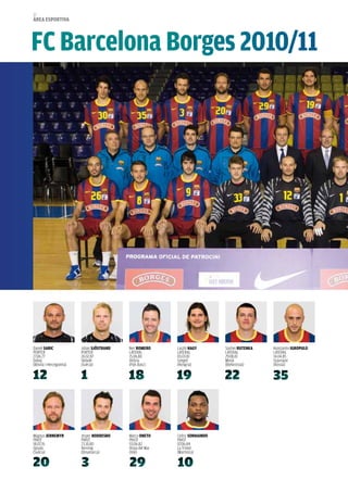 52
àrea esportiva




FC Barcelona Borges 2010/11




Daniel sariC             Johan sJÖstraND   Iker roMero     Laszlo NaGY        Siarhei rUteNKa   Konstantin iGropULo
PORTER                   PORTER            LaTERaL         LaTERaL            LaTERaL           LaTERaL
27.06.77                 26.02.87          15.06.80        03.03.81           29.08.81          14.04.85
Doboj                    Skövde            Vitòria         Szeged             Minsk             Stavropol
(Bòsnia i Hercegovina)   (Suècia)          (País Basc)     (Hongria)          (Bielorússia)     (Rússia)




Magnus JerNeMYr          Jesper NoDDesBo   Marco oNeto     Cedric sorHaiNDo
PIVOT                    PIVOT             PIVOT           PIVOT
18.07.76                 23.10.80          03.06.82        07.06.84
Upsala                   Herning           Vinya del Mar   La Trinité
(Suècia)                 (Dinamarca)       (Xile)          (Martinica)
 