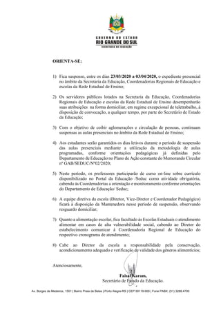 Av. Borges de Medeiros, 1501 | Bairro Praia de Belas | Porto Alegre-RS | CEP 90119-900 | Fone PABX: (51) 3288.4700
ORIENTA-SE:
1) Fica suspenso, entre os dias 23/03/2020 a 03/04/2020, o expediente presencial
no âmbito da Secretaria da Educação, Coordenadorias Regionais de Educação e
escolas da Rede Estadual de Ensino;
2) Os servidores públicos lotados na Secretaria da Educação, Coordenadorias
Regionais de Educação e escolas da Rede Estadual de Ensino desempenharão
suas atribuições na forma domiciliar, em regime excepcional de teletrabalho, à
disposição de convocação, a qualquer tempo, por parte do Secretário de Estado
da Educação;
3) Com o objetivo de coibir aglomerações e circulação de pessoas, continuam
suspensas as aulas presenciais no âmbito da Rede Estadual de Ensino;
4) Aos estudantes serão garantidos os dias letivos durante o período de suspensão
das aulas presenciais mediante a utilização da metodologia de aulas
programadas, conforme orientações pedagógicas já definidas pelo
Departamento de Educação no Plano de Ação constante do Memorando Circular
nº GAB/SEDUC/Nº02/2020;
5) Neste período, os professores participarão de curso on-line sobre currículo
disponibilizado no Portal da Educação /Seduc como atividade obrigatória,
cabendo às Coordenadorias a orientação e monitoramento conforme orientações
do Departamento de Educação/ Seduc;
6) A equipe diretiva da escola (Diretor, Vice-Diretor e Coordenador Pedagógico)
ficará à disposição da Mantenedora nesse período de suspensão, observando
resguardo domiciliar;
7) Quanto a alimentação escolar, fica facultado às Escolas Estaduais o atendimento
alimentar em casos de alta vulnerabilidade social, cabendo ao Diretor do
estabelecimento comunicar à Coordenadoria Regional de Educação do
respectivo cronograma de atendimento;
8) Cabe ao Diretor da escola a responsabilidade pela conservação,
acondicionamento adequado e verificação de validade dos gêneros alimentícios;
Atenciosamente,
Faisal Karam,
Secretário de Estado da Educação.
 
