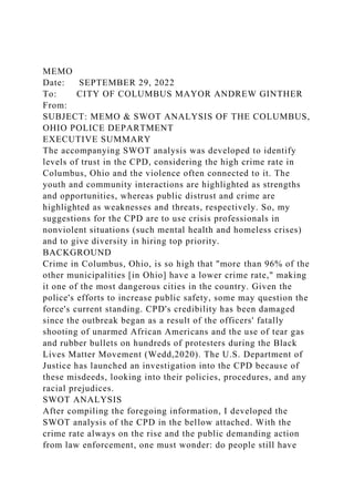 MEMO
Date: SEPTEMBER 29, 2022
To: CITY OF COLUMBUS MAYOR ANDREW GINTHER
From:
SUBJECT: MEMO & SWOT ANALYSIS OF THE COLUMBUS,
OHIO POLICE DEPARTMENT
EXECUTIVE SUMMARY
The accompanying SWOT analysis was developed to identify
levels of trust in the CPD, considering the high crime rate in
Columbus, Ohio and the violence often connected to it. The
youth and community interactions are highlighted as strengths
and opportunities, whereas public distrust and crime are
highlighted as weaknesses and threats, respectively. So, my
suggestions for the CPD are to use crisis professionals in
nonviolent situations (such mental health and homeless crises)
and to give diversity in hiring top priority.
BACKGROUND
Crime in Columbus, Ohio, is so high that "more than 96% of the
other municipalities [in Ohio] have a lower crime rate," making
it one of the most dangerous cities in the country. Given the
police's efforts to increase public safety, some may question the
force's current standing. CPD's credibility has been damaged
since the outbreak began as a result of the officers' fatally
shooting of unarmed African Americans and the use of tear gas
and rubber bullets on hundreds of protesters during the Black
Lives Matter Movement (Wedd,2020). The U.S. Department of
Justice has launched an investigation into the CPD because of
these misdeeds, looking into their policies, procedures, and any
racial prejudices.
SWOT ANALYSIS
After compiling the foregoing information, I developed the
SWOT analysis of the CPD in the bellow attached. With the
crime rate always on the rise and the public demanding action
from law enforcement, one must wonder: do people still have
 