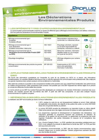 Les Déclarations
                                                 Environnementales Produits

> LES DIFFÉRENTS TYPES D’AFFICHAGES ENVIRONNEMENTAUX
   La communication environnementale s’exprime au travers de différents types d’affichages environnementaux (voir tableau ci-dessous),
   dont font partie les Déclarations Environnementales Produits.

Appellations                                              Référentiels         Caractéristiques                         Exemple
Affichage environnemental type I                          ISO14024             Démonstration volontaire de la
 Ecolabels                                                                     conformité à un référentiel officiel.
 Ecolabels officiels
Affichage environnemental type II                         ISO 14021            Etiquetage volontaire, reposant
 Auto déclaration                                                              sur la seule responsabilité de
 Ecolabel monocritère / label privé                                            l’entreprise, individuel ou collectif.
Affichage environnemental type III                        ISO14025,            Démarche volontaire, information
 Déclaration Environnementale Produit (DEP                ISO14040,            détaillée basée sur une Analyse
 ou EPD)                                                                       de Cycle de Vie (ACV).

Etiquetage énergétique                                    Directive            Affichage obligatoire pour certains
                                                          2010/30/CE           produits.

Affichage environnemental des produits de grande          BP X30-323           Expérimental en 2011-2012,
consommation                                                                   pourra être généralisé.
                                                                               Information multicritère


> APPLICATIONS DES DÉCLARATIONS ENVIRONNEMENTALES PRODUITS
   (DEP)
Elle fournit des informations quantitatives sur l’ensemble du cycle de vie (basées sur l’ACV) et, si besoin, des informations
complémentaires. Ce caractère détaillé et technique en fait un outil plus approprié à la communication entre professionnels. Elle a déjà pris
une grande importance dans certains secteurs comme le bâtiment ou l’automobile.
Elles aident les acheteurs à procéder à des comparaisons fondées entre produits avec pour objectif final l’amélioration des performances
en matière d’environnement. Cette comparaison entre produits n’est possible que si les DEP respectent les mêmes règles et en prenant
en compte les différentes fonctionnalités des produits.
La norme prévoit qu’une DEP d’un produit final peut être développée par combinaison de modules d’information concernant des sous-
produits, ces modules pouvant être eux-mêmes des DEP. A partir des DEP des composants, on peut ainsi analyser l’impact
environnemental d’un système complexe.

> RÉFÉRENTIELS DES DÉCLARATIONS ENVIRONNEMENTALES PRODUITS
La réalisation des DEP est encadrée par divers normes et référentiels.
                                                L’ACV, analyse du cycle de vie, est nécessairement réalisée en amont. Cette méthode
                                                 est applicable à des produits, des objectifs et des publics très variés. La norme ISO14040
                                                 laisse donc de grandes libertés au praticien.
                                                La norme ISO14025 encadre les déclarations qui répondent toutes au même objectif.
                                                 Cette norme précise donc des règles communes et impose ce cadre organisationnel.
                                                Les programmes organisent le développement et l’exploitation des déclarations. Les
                                                 instructions générales du programme imposent des procédures de rédaction, de
                                                 vérification et de gestion de ces documents. Le gestionnaire du programme doit aussi
                                                 organiser l’implication des parties intéressées et s’assurer de la compétence des
                                                 vérificateurs.
                                                Les « Product Category Rules », ou PCR, spécifient des paramètres prédéterminés pour
                                                 l’ACV d’une catégorie de produits et déterminent le format des DEP. Un PCR peut être
                                                 écrit sous forme de norme.
                                                La déclaration environnementale, ou DEP, liste les impacts environnementaux selon
                                                 plusieurs critères pour un produit particulier. Certains programmes autorisent des DEP
                                                 pour des familles de produit.
 