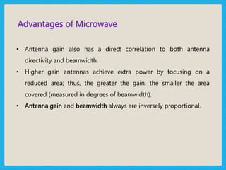 Advantages of Microwave
• Antenna gain also has a direct correlation to both antenna
directivity and beamwidth.
• Higher gain antennas achieve extra power by focusing on a
reduced area; thus, the greater the gain, the smaller the area
covered (measured in degrees of beamwidth).
• Antenna gain and beamwidth always are inversely proportional.
 