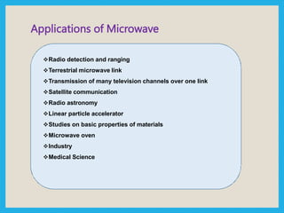 Applications of Microwave
Radio detection and ranging
Terrestrial microwave link
Transmission of many television channels over one link
Satellite communication
Radio astronomy
Linear particle accelerator
Studies on basic properties of materials
Microwave oven
Industry
Medical Science
 