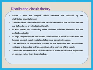 • Above 1 GHz the lumped circuit elements are replaced by the
distributed circuit element.
• The distributed circuit elements are small transmission line sections and the
are defined over an infinitesimal length.
• In this model the connecting wires between different elements are not
perfect conductor.
• At high frequencies the distributed circuit model is more accurate than the
lumped element circuit model and also more complex in nature.
• The existence of non-uniform current in the branches and non-uniform
voltages at the nodes further complicates the analysis of the circuit.
• The use of infinitesimals in distributed circuit model requires the application
of calculus rather than linear algebra.
Distributed circuit theory
 