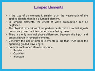 Lumped Elements
• If the size of an element is smaller than the wavelength of the
applied signals, then it is a lumped element.
• In lumped elements, the effect of wave propagation can be
neglected.
• The physical dimensions of lumped elements make it so that signals
do not vary over the interconnects interfacing them.
• There are only minimal phase differences between the input and
output signals in lumped elements.
• Generally, the size of lumped elements is less than 1/20 times the
operating guided wavelength.
• Examples of lumped elements include:
• Resistors
• Capacitors
• Inductors
 