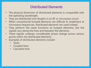 Distributed Elements
• The physical dimension of distributed elements is comparable with
the operating wavelength.
• They are distributed over lengths in an RF or microwave circuit.
• When conventional lumped elements are difficult to implement at
microwave frequencies, distributed elements are used instead.
• They perform the same functions as lumped elements, but the
signals vary along the lines and between the elements.
• These signals undergo considerable phase change across various
points within the distributed elements.
• Examples of distributed elements include:
• Stubs
• Coupled lines
• Cascaded lines
 