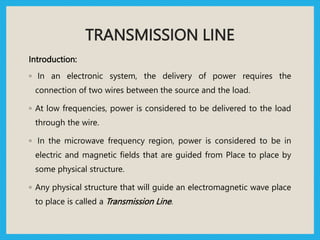 TRANSMISSION LINE
Introduction:
◦ In an electronic system, the delivery of power requires the
connection of two wires between the source and the load.
◦ At low frequencies, power is considered to be delivered to the load
through the wire.
◦ In the microwave frequency region, power is considered to be in
electric and magnetic fields that are guided from Place to place by
some physical structure.
◦ Any physical structure that will guide an electromagnetic wave place
to place is called a Transmission Line.
 