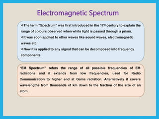 Electromagnetic Spectrum
The term “Spectrum” was first introduced in the 17th century to explain the
range of colours observed when white light is passed through a prism.
It was soon applied to other waves like sound waves, electromagnetic
waves etc.
Now it is applied to any signal that can be decomposed into frequency
components.
“EM Spectrum” refers the range of all possible frequencies of EM
radiations and it extends from low frequencies, used for Radio
Communication to higher end at Gama radiation. Alternatively it covers
wavelengths from thousands of km down to the fraction of the size of an
atom.
 