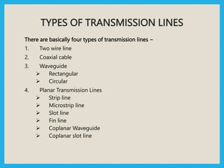 TYPES OF TRANSMISSION LINES
There are basically four types of transmission lines −
1. Two wire line
2. Coaxial cable
3. Waveguide
 Rectangular
 Circular
4. Planar Transmission Lines
 Strip line
 Microstrip line
 Slot line
 Fin line
 Coplanar Waveguide
 Coplanar slot line
 