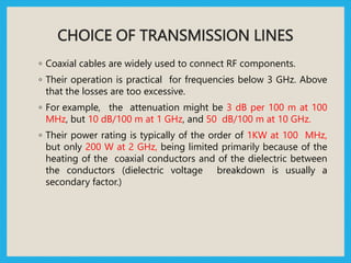 CHOICE OF TRANSMISSION LINES
◦ Coaxial cables are widely used to connect RF components.
◦ Their operation is practical for frequencies below 3 GHz. Above
that the losses are too excessive.
◦ For example, the attenuation might be 3 dB per 100 m at 100
MHz, but 10 dB/100 m at 1 GHz, and 50 dB/100 m at 10 GHz.
◦ Their power rating is typically of the order of 1KW at 100 MHz,
but only 200 W at 2 GHz, being limited primarily because of the
heating of the coaxial conductors and of the dielectric between
the conductors (dielectric voltage breakdown is usually a
secondary factor.)
 