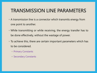 TRANSMISSION LINE PARAMETERS
◦ A transmission line is a connector which transmits energy from
one point to another.
◦ While transmitting or while receiving, the energy transfer has to
be done effectively, without the wastage of power.
◦ To achieve this, there are certain important parameters which has
to be considered.
◦ Primary Constants
◦ Secondary Constants
 