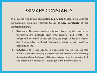 PRIMARY CONSTANTS
◦ The four electric circuit parameters R, L, G and C associated with the
transmission lines are referred to as primary constants of the
transmission lines.
1. Resistance: The series resistance is contributed by the conductors
themselves and depends upon their diameter and length. The
resistance is uniformly distributed along the length of the transmission
line. It is denoted by R and measured in ohms per unit length of
transmission line.
2. Inductance: The series inductance is contributed by the magnetic field
of each conductor carrying a current. The inductance is also uniformly
distributed along the length of the transmission line. It is denoted by L
and measured in henries per unit length of the transmission line.
 