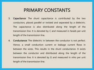 PRIMARY CONSTANTS
3. Capacitance: The shunt capacitance is contributed by the two
conductors, placed parallel or twisted and separated by a dielectric.
The capacitance is also distributed along the length of the
transmission line. It is denoted by C and measured in farads per unit
length of the transmission line.
4. Conductance: The dielectric in between the conductor is not perfect.
Hence, a small conduction current or leakage current flows in
between the wires. This results in the shunt conductance. It exists
between the conductor and distributed along the length of the
transmission line. It is denoted by G and measured in mho per unit
length of the transmission line.
 
