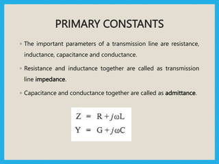 PRIMARY CONSTANTS
◦ The important parameters of a transmission line are resistance,
inductance, capacitance and conductance.
◦ Resistance and inductance together are called as transmission
line impedance.
◦ Capacitance and conductance together are called as admittance.
 