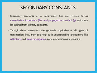 SECONDARY CONSTANTS
◦ Secondary constants of a transmission line are referred to as
characteristic impedance (Zo) and propagation constant (γ) which can
be derived from primary constants.
◦ Though these parameters are generally applicable to all types of
transmission lines, they also help us in understanding phenomena like
reflections and wave propagation along a power transmission line
 