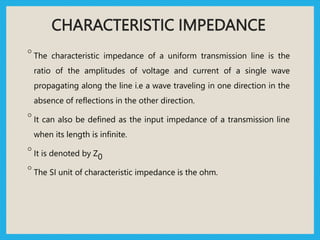 CHARACTERISTIC IMPEDANCE
◦ The characteristic impedance of a uniform transmission line is the
ratio of the amplitudes of voltage and current of a single wave
propagating along the line i.e a wave traveling in one direction in the
absence of reflections in the other direction.
◦ It can also be defined as the input impedance of a transmission line
when its length is infinite.
◦ It is denoted by Z0
◦ The SI unit of characteristic impedance is the ohm.
 