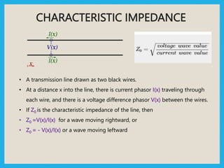 CHARACTERISTIC IMPEDANCE
• A transmission line drawn as two black wires.
• At a distance x into the line, there is current phasor I(x) traveling through
each wire, and there is a voltage difference phasor V(x) between the wires.
• If Z0 is the characteristic impedance of the line, then
• Z0 =V(x)/I(x) for a wave moving rightward, or
• Z0 = - V(x)/I(x) or a wave moving leftward
 