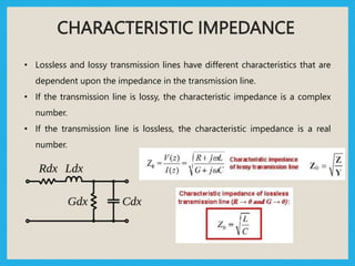 CHARACTERISTIC IMPEDANCE
• Lossless and lossy transmission lines have different characteristics that are
dependent upon the impedance in the transmission line.
• If the transmission line is lossy, the characteristic impedance is a complex
number.
• If the transmission line is lossless, the characteristic impedance is a real
number.
 